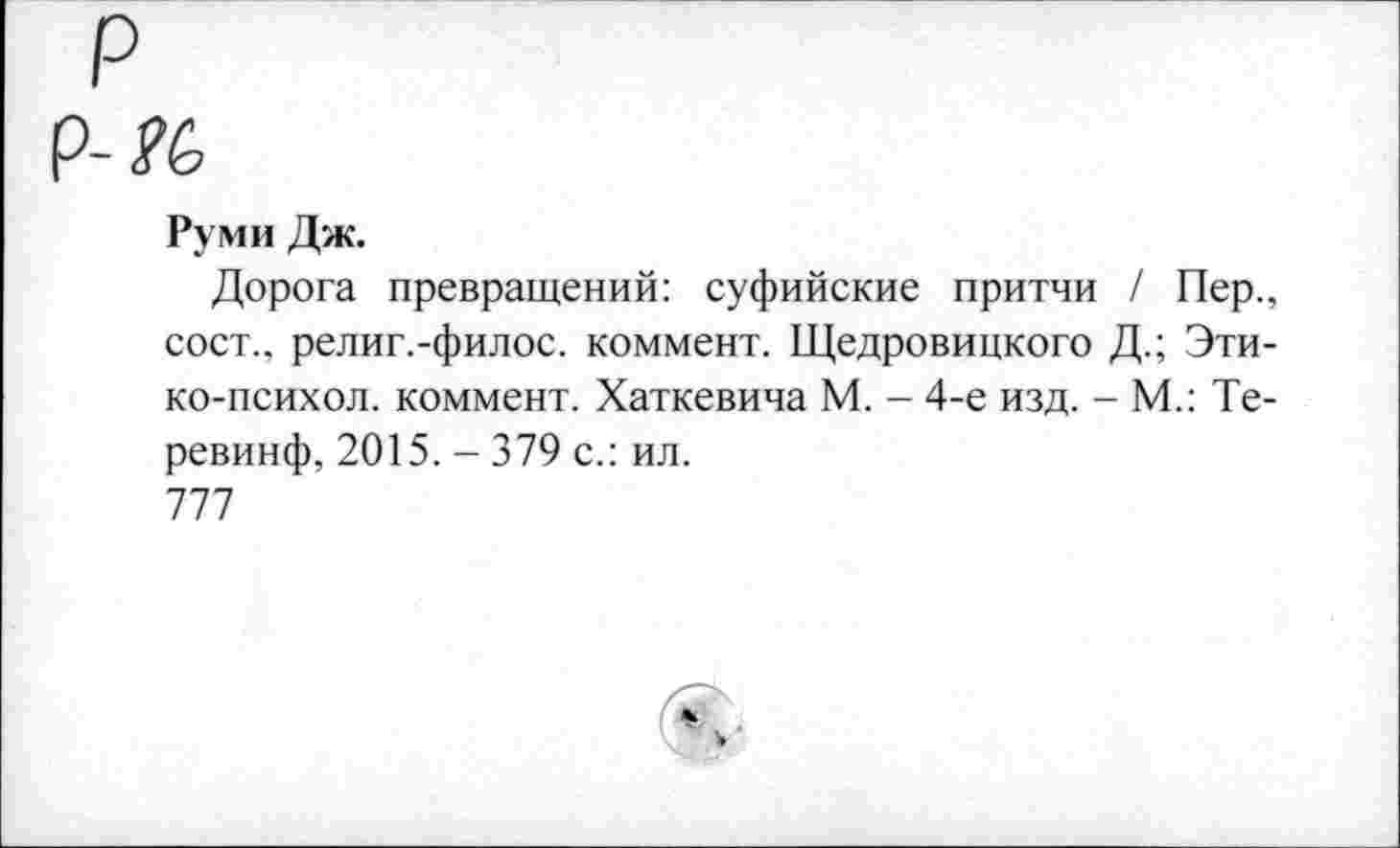 ﻿р
-К
Руми Дж.
Дорога превращений: суфийские притчи / Пер., сост., религ.-филос. коммент. Щедровицкого Д.; Эти-ко-психол. коммент. Хаткевича М. - 4-е изд. - М.: Те-ревинф, 2015. - 379 с.: ил.
777